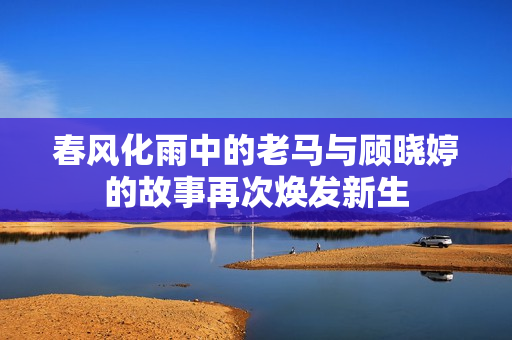 春风化雨中的老马与顾晓婷的故事再次焕发新生