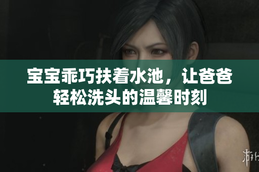 宝宝乖巧扶着水池，让爸爸轻松洗头的温馨时刻