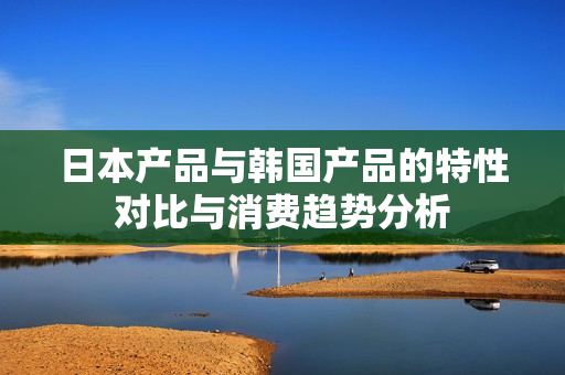 日本产品与韩国产品的特性对比与消费趋势分析