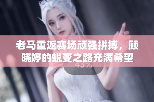 老马重返赛场顽强拼搏，顾晓婷的蜕变之路充满希望