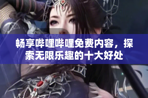 畅享哔哩哔哩免费内容，探索无限乐趣的十大好处