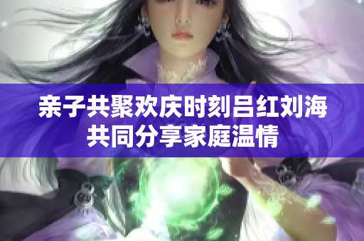 亲子共聚欢庆时刻吕红刘海共同分享家庭温情