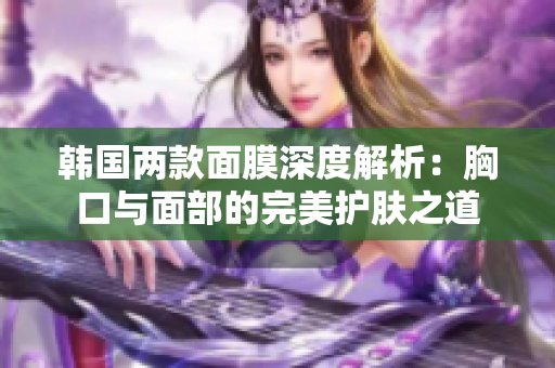 韩国两款面膜深度解析：胸口与面部的完美护肤之道