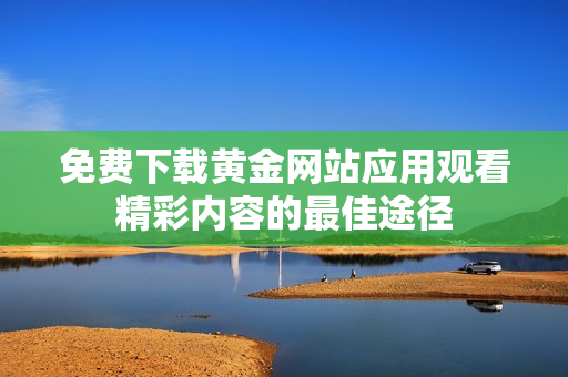 免费下载黄金网站应用观看精彩内容的最佳途径