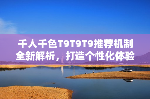 千人千色T9T9T9推荐机制全新解析，打造个性化体验