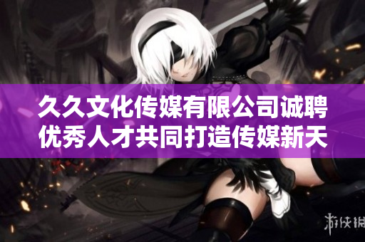 久久文化传媒有限公司诚聘优秀人才共同打造传媒新天地