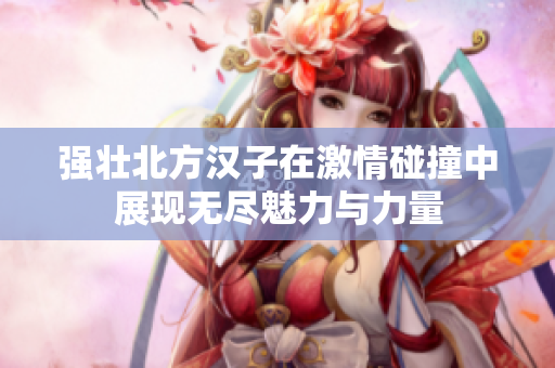 强壮北方汉子在激情碰撞中展现无尽魅力与力量