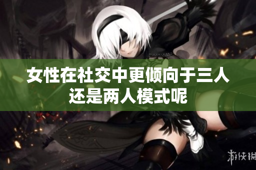 女性在社交中更倾向于三人还是两人模式呢