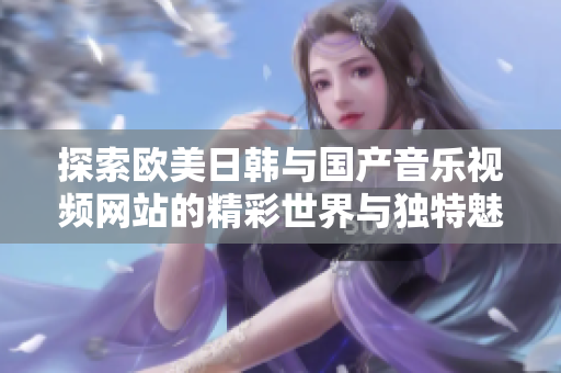 探索欧美日韩与国产音乐视频网站的精彩世界与独特魅力