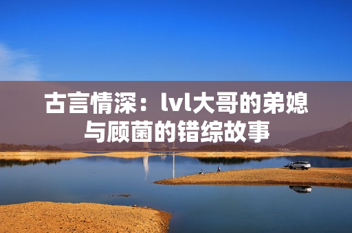 古言情深：lvl大哥的弟媳与顾菌的错综故事