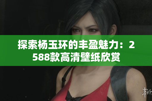 探索杨玉环的丰盈魅力：2588款高清壁纸欣赏