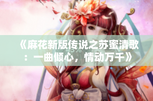 《麻花新版传说之苏蜜清歌：一曲倾心，情动万千》