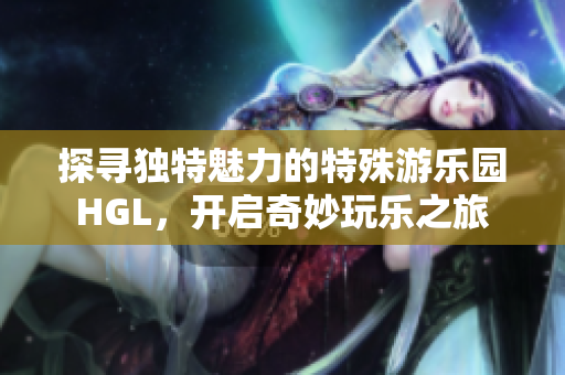 探寻独特魅力的特殊游乐园HGL，开启奇妙玩乐之旅