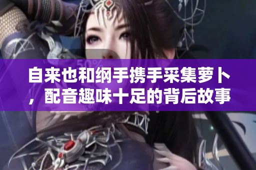 自来也和纲手携手采集萝卜，配音趣味十足的背后故事