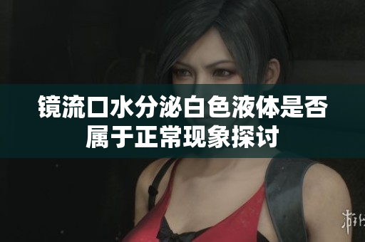 镜流口水分泌白色液体是否属于正常现象探讨