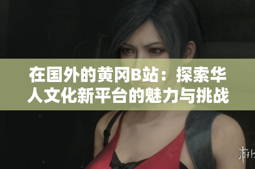 在国外的黄冈B站：探索华人文化新平台的魅力与挑战