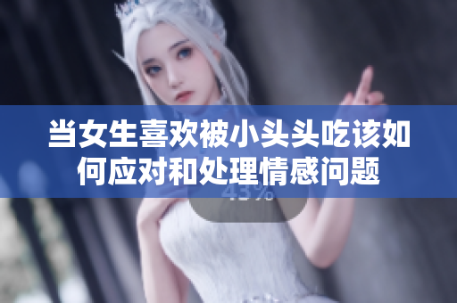 当女生喜欢被小头头吃该如何应对和处理情感问题