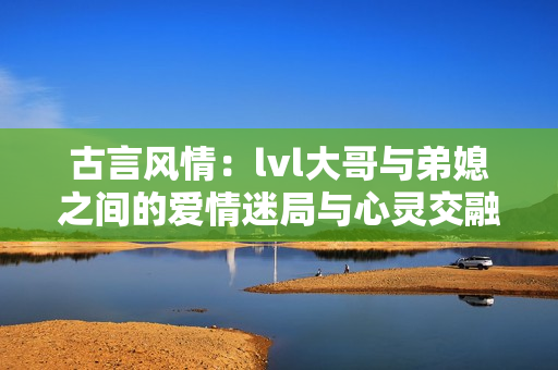 古言风情：lvl大哥与弟媳之间的爱情迷局与心灵交融