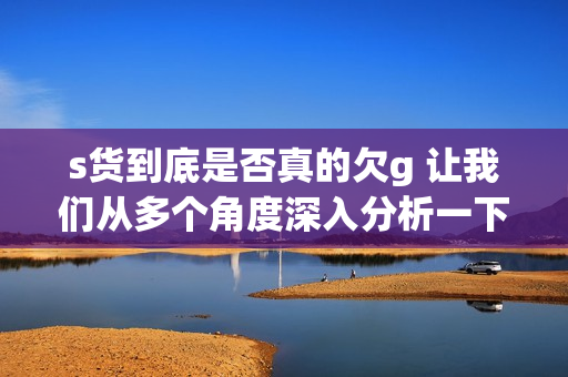 s货到底是否真的欠g 让我们从多个角度深入分析一下