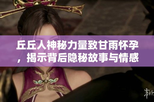 丘丘人神秘力量致甘雨怀孕，揭示背后隐秘故事与情感纠葛