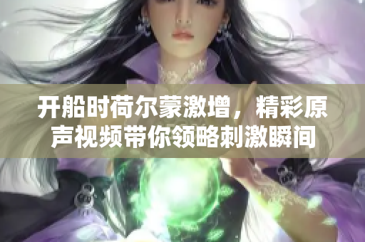 开船时荷尔蒙激增，精彩原声视频带你领略刺激瞬间