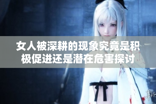 女人被深耕的现象究竟是积极促进还是潜在危害探讨