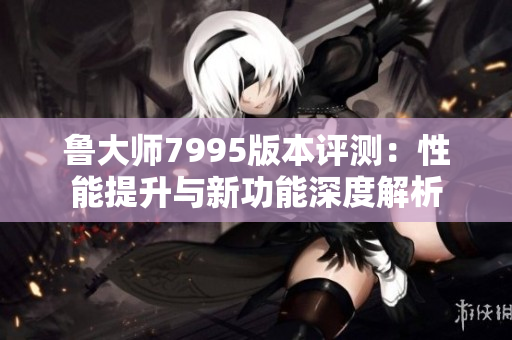 鲁大师7995版本评测：性能提升与新功能深度解析