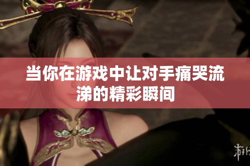 当你在游戏中让对手痛哭流涕的精彩瞬间