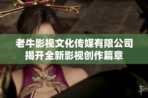 老牛影视文化传媒有限公司揭开全新影视创作篇章