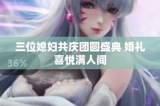 三位媳妇共庆团圆盛典 婚礼喜悦满人间