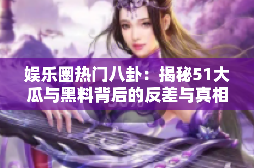 娱乐圈热门八卦：揭秘51大瓜与黑料背后的反差与真相