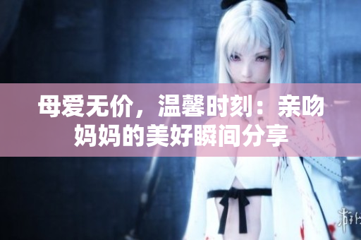母爱无价，温馨时刻：亲吻妈妈的美好瞬间分享