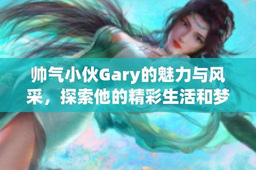 帅气小伙Gary的魅力与风采，探索他的精彩生活和梦想！
