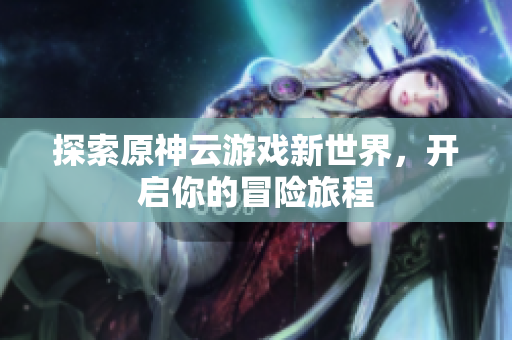 探索原神云游戏新世界，开启你的冒险旅程