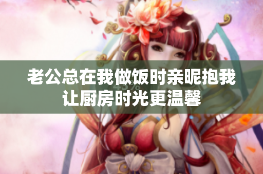 老公总在我做饭时亲昵抱我让厨房时光更温馨