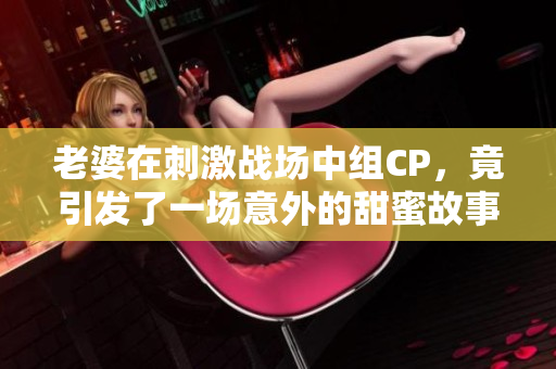 老婆在刺激战场中组CP，竟引发了一场意外的甜蜜故事