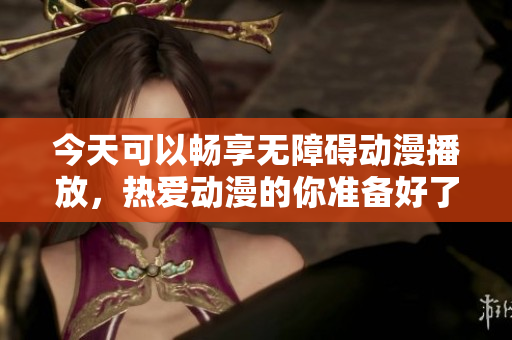 今天可以畅享无障碍动漫播放，热爱动漫的你准备好了吗