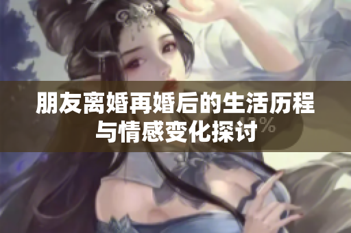 朋友离婚再婚后的生活历程与情感变化探讨