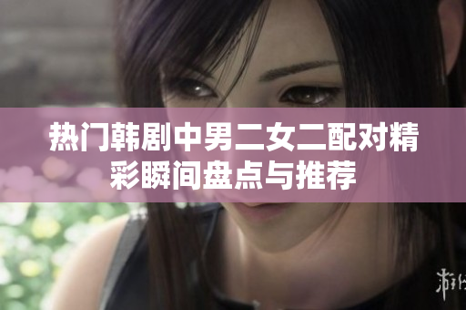 热门韩剧中男二女二配对精彩瞬间盘点与推荐