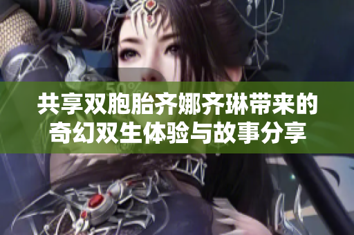 共享双胞胎齐娜齐琳带来的奇幻双生体验与故事分享
