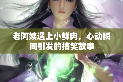 老阿姨遇上小鲜肉，心动瞬间引发的搞笑故事