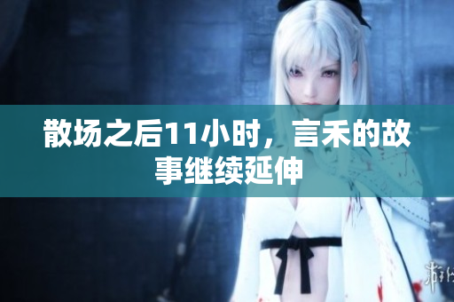 散场之后11小时，言禾的故事继续延伸