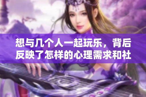 想与几个人一起玩乐，背后反映了怎样的心理需求和社交动机