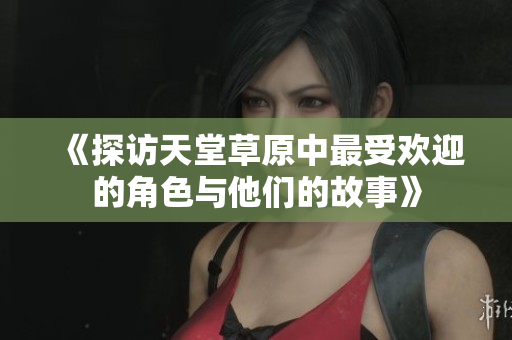 《探访天堂草原中最受欢迎的角色与他们的故事》