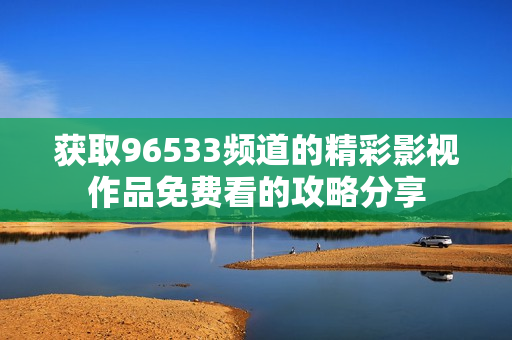 获取96533频道的精彩影视作品免费看的攻略分享