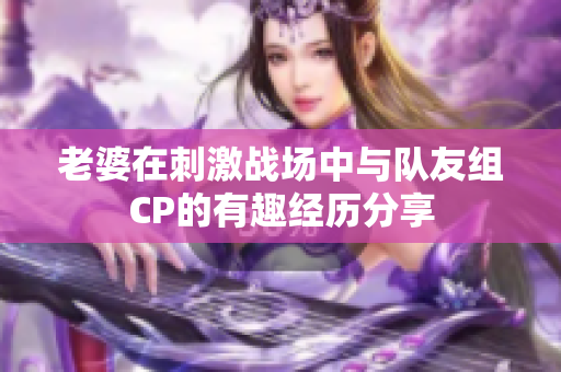 老婆在刺激战场中与队友组CP的有趣经历分享