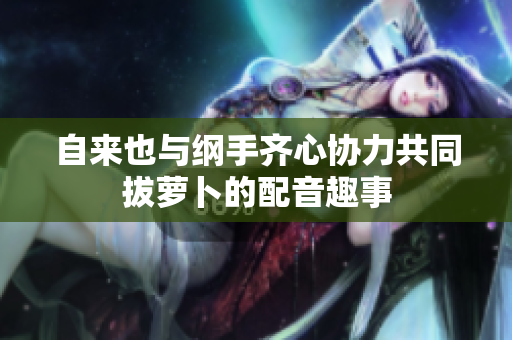 自来也与纲手齐心协力共同拔萝卜的配音趣事