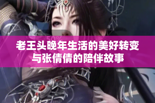 老王头晚年生活的美好转变与张倩倩的陪伴故事