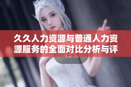 久久人力资源与普通人力资源服务的全面对比分析与评估