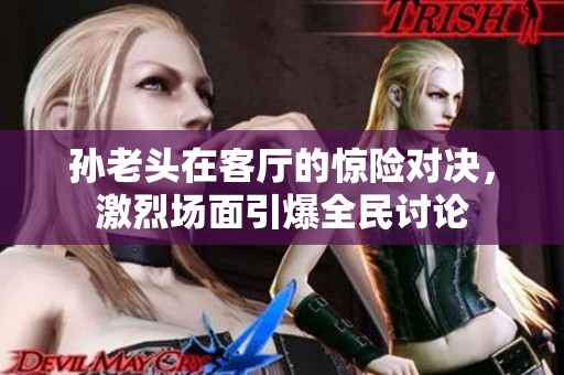 孙老头在客厅的惊险对决，激烈场面引爆全民讨论